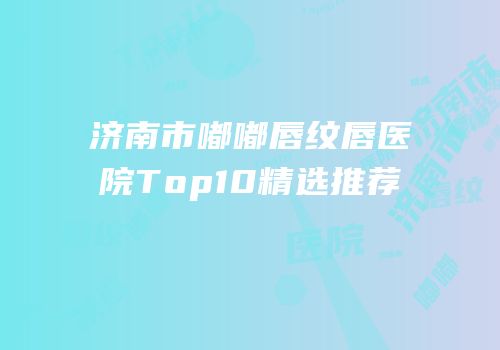 济南市嘟嘟唇纹唇医院Top10精选推荐