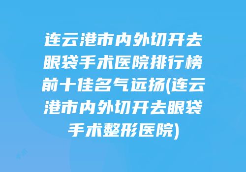 连云港市内外切开去眼袋手术医院排行榜前十佳名气远扬(连云港市内外切开去眼袋手术整形医院)
