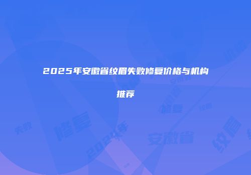 2025年安徽省纹眉失败修复价格与机构推荐
