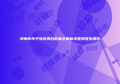济南市光子祛斑美白价格全解析及医院医生推荐