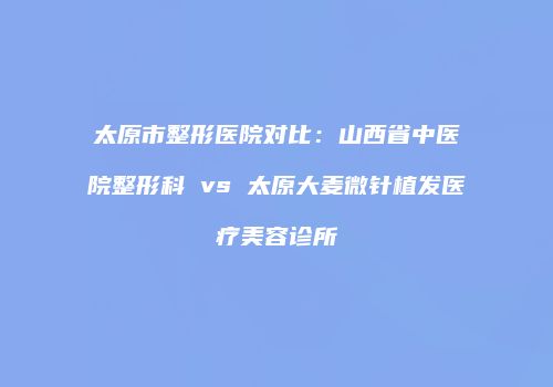 太原市整形医院对比：山西省中医院整形科 vs 太原大麦微针植发医疗美容诊所