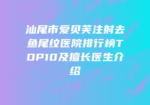 汕尾市爱贝芙注射去鱼尾纹医院排行榜TOP10及擅长医生介绍