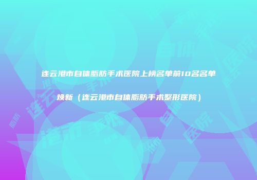 连云港市自体脂肪手术医院上榜名单前10名名单焕新（连云港市自体脂肪手术整形医院）