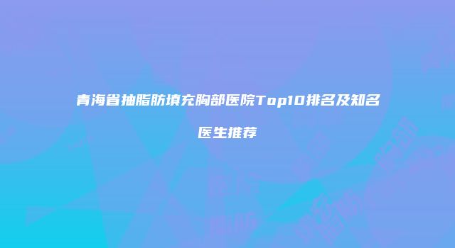 青海省抽脂肪填充胸部医院Top10排名及知名医生推荐