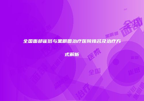 全国面部雀斑与黑眼圈治疗医院排名及治疗方式解析