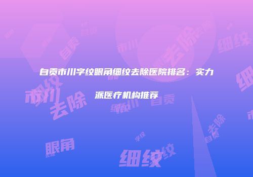 自贡市川字纹眼角细纹去除医院排名：实力派医疗机构推荐