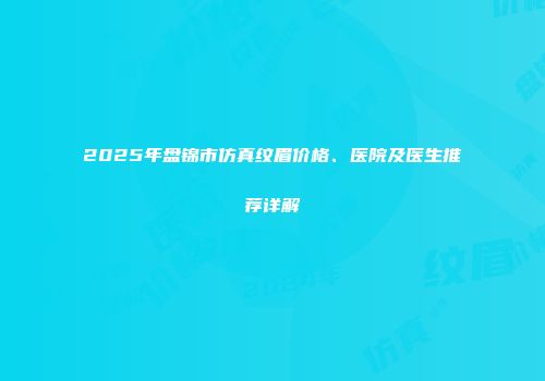 2025年盘锦市仿真纹眉价格、医院及医生推荐详解