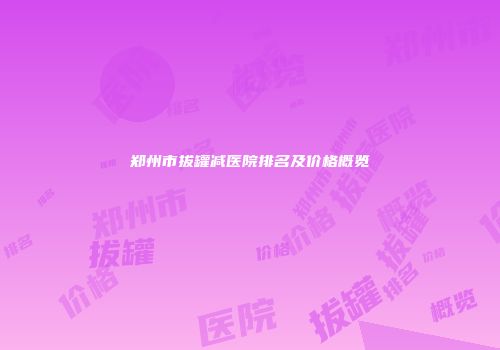 郑州市拔罐减医院排名及价格概览