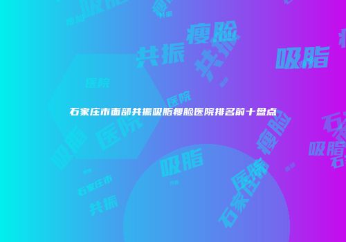 石家庄市面部共振吸脂瘦脸医院排名前十盘点