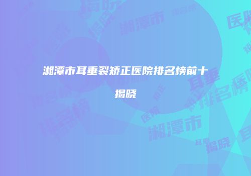 湘潭市耳垂裂矫正医院排名榜前十揭晓