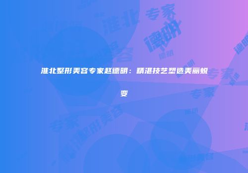 淮北整形美容专家赵德明：精湛技艺塑造美丽蜕变