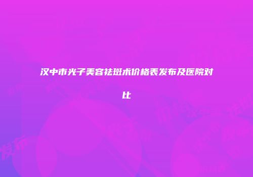 汉中市光子美容祛斑术价格表发布及医院对比