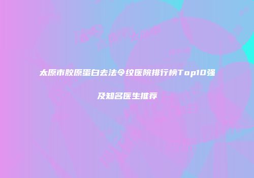 太原市胶原蛋白去法令纹医院排行榜Top10强及知名医生推荐