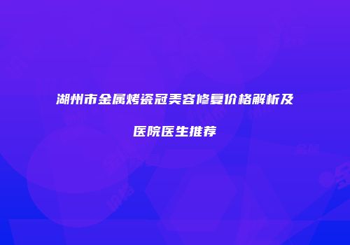 湖州市金属烤瓷冠美容修复价格解析及医院医生推荐