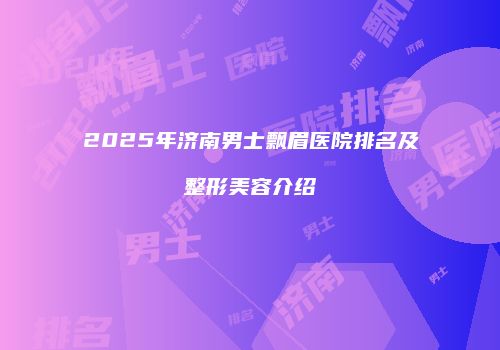 2025年济南男士飘眉医院排名及整形美容介绍