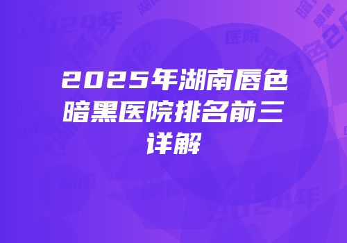 2025年湖南唇色暗黑医院排名前三详解