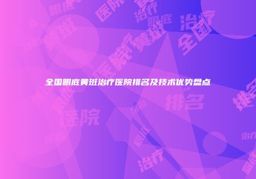 全国眼底黄斑治疗医院排名及技术优势盘点