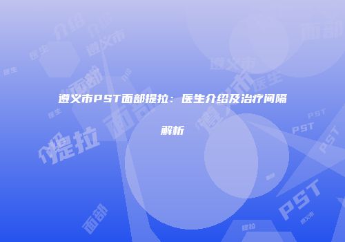 遵义市PST面部提拉：医生介绍及治疗间隔解析