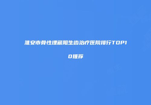 淮安市骨性埋藏阻生齿治疗医院排行TOP10推荐