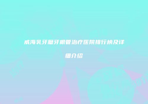 威海乳牙磨牙根管治疗医院排行榜及详细介绍