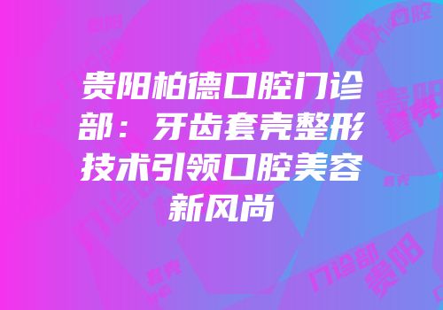 贵阳柏德口腔门诊部：牙齿套壳整形技术引领口腔美容新风尚