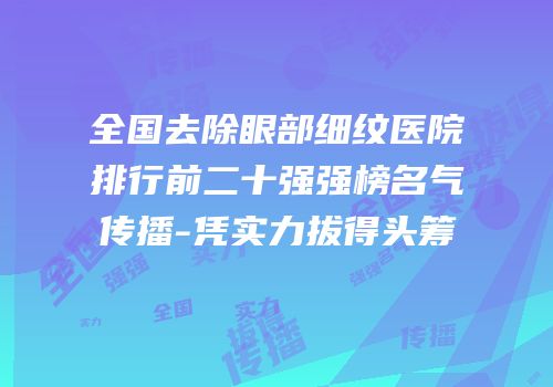 全国去除眼部细纹医院排行前二十强强榜名气传播-凭实力拔得头筹