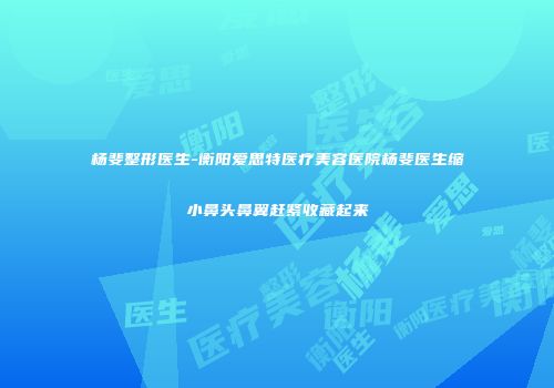 杨斐整形医生-衡阳爱思特医疗美容医院杨斐医生缩小鼻头鼻翼赶紧收藏起来