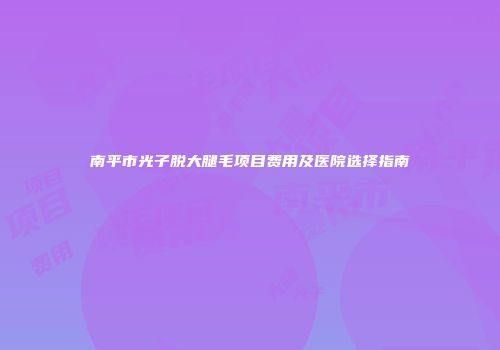南平市光子脱大腿毛项目费用及医院选择指南