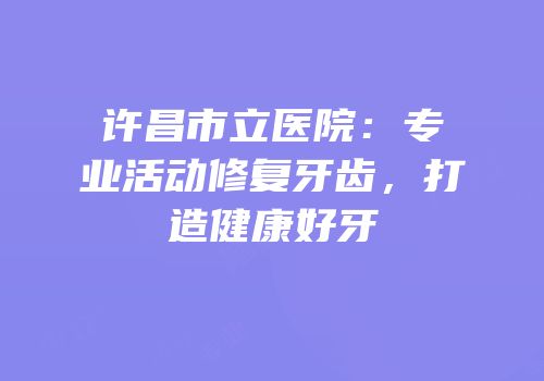 许昌市立医院：专业活动修复牙齿，打造健康好牙