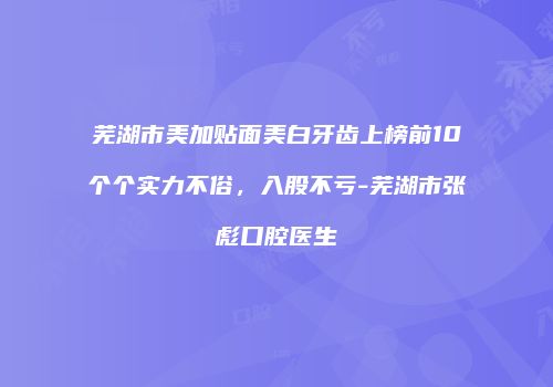 芜湖市美加贴面美白牙齿上榜前10个个实力不俗，入股不亏-芜湖市张彪口腔医生