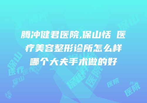 腾冲健君医院,保山恬媄医疗美容整形诊所怎么样哪个大夫手术做的好