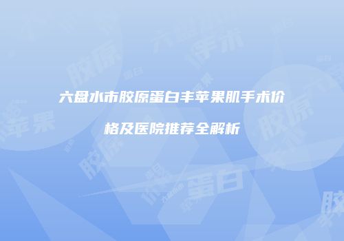 六盘水市胶原蛋白丰苹果肌手术价格及医院推荐全解析