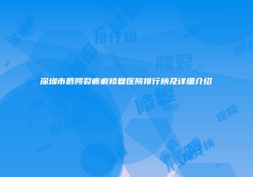 深圳市唇腭裂瘢痕修复医院排行榜及详细介绍