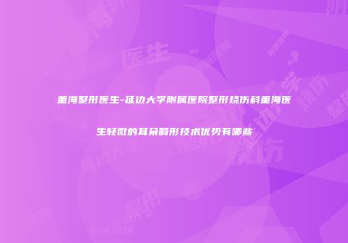 董海整形医生-延边大学附属医院整形烧伤科董海医生轻微的耳朵畸形技术优势有哪些