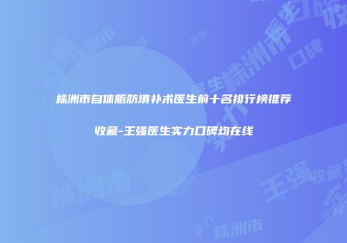 株洲市自体脂肪填补术医生前十名排行榜推荐收藏-王强医生实力口碑均在线
