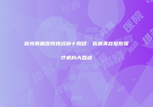徐州雾眉医院排名前十揭晓：优质美容整形医疗机构大盘点