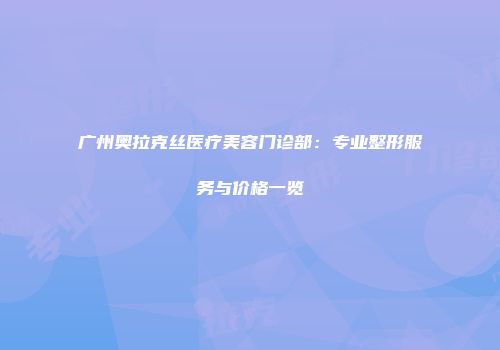 广州奥拉克丝医疗美容门诊部：专业整形服务与价格一览