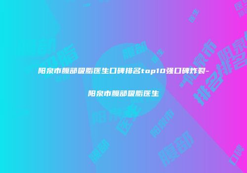 阳泉市腹部吸脂医生口碑排名top10强口碑炸裂-阳泉市腹部吸脂医生