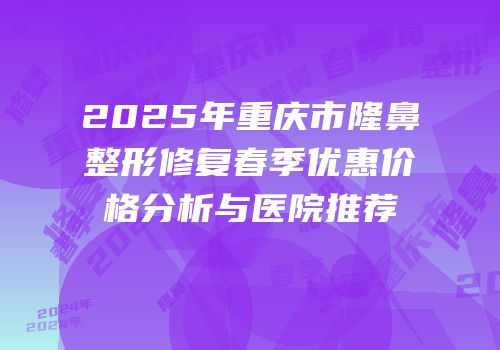 2025年重庆市隆鼻整形修复春季优惠价格分析与医院推荐