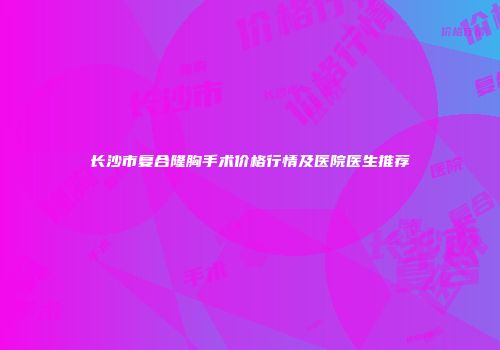 长沙市复合隆胸手术价格行情及医院医生推荐