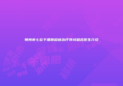 朔州市七位干细胞移植治疗领域知名医生介绍