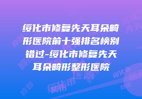 绥化市修复先天耳朵畸形医院前十强排名榜别错过-绥化市修复先天耳朵畸形整形医院