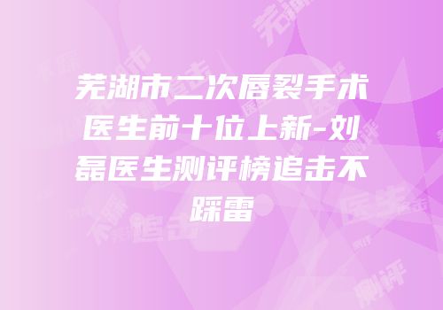 芜湖市二次唇裂手术医生前十位上新-刘磊医生测评榜追击不踩雷