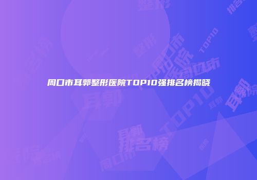周口市耳郭整形医院TOP10强排名榜揭晓