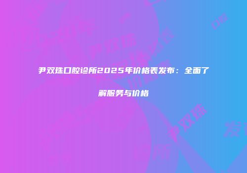 尹双珠口腔诊所2025年价格表发布：全面了解服务与价格
