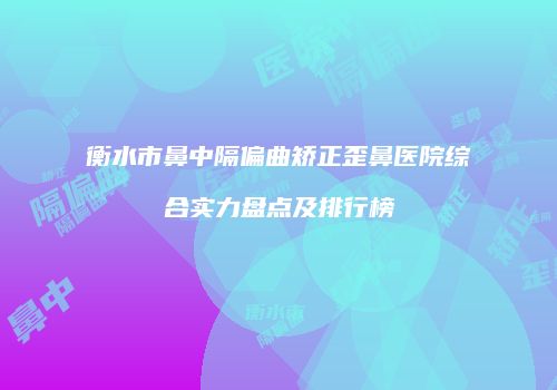 衡水市鼻中隔偏曲矫正歪鼻医院综合实力盘点及排行榜