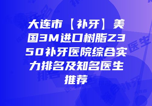 大连市【补牙】美国3M进口树脂Z350补牙医院综合实力排名及知名医生推荐