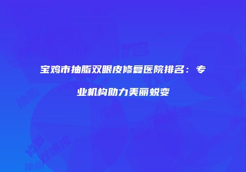 宝鸡市抽脂双眼皮修复医院排名：专业机构助力美丽蜕变