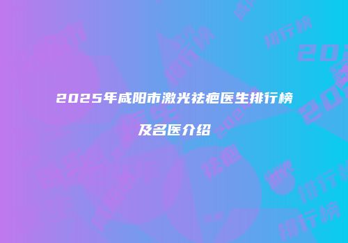 2025年咸阳市激光祛疤医生排行榜及名医介绍