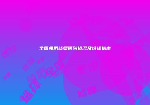 全国兔唇修复医院排名及选择指南